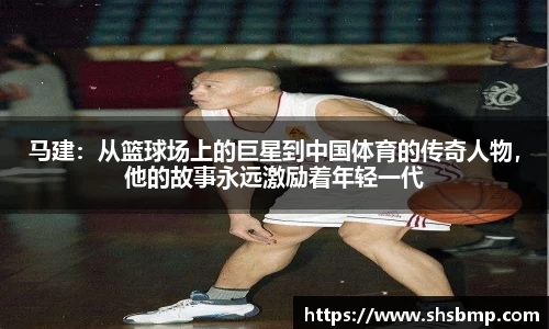 马建：从篮球场上的巨星到中国体育的传奇人物，他的故事永远激励着年轻一代